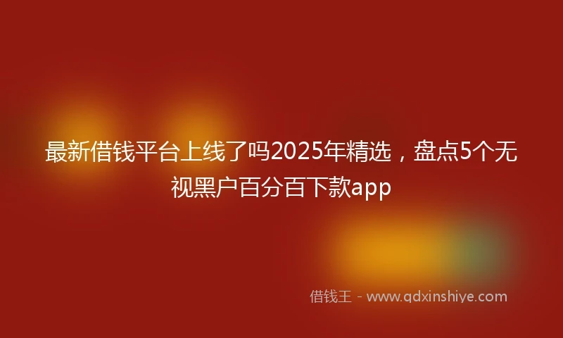 最新借钱平台上线了吗2025年精选，盘点5个无视黑户百分百下款app