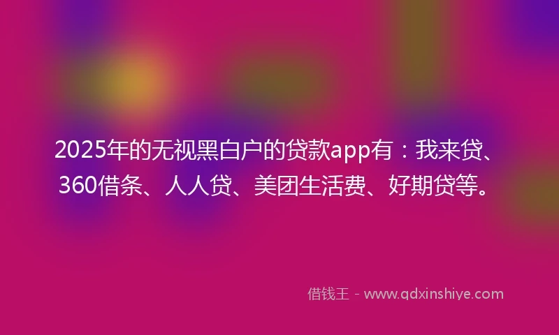 2025年的无视黑白户的贷款app有:我来贷、360借条、人人贷、美团生活费、好期贷等。