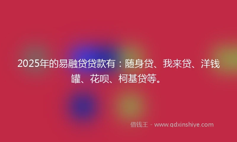 2025年的易融贷贷款有：随身贷、我来贷、洋钱罐、花呗、柯基贷等。