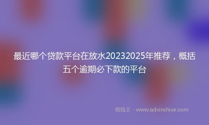 最近哪个贷款平台在放水20232025年推荐，概括五个逾期必下款的平台
