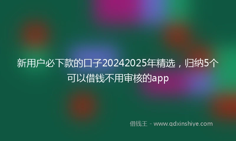 新用户必下款的口子20242025年精选，归纳5个可以借钱不用审核的app