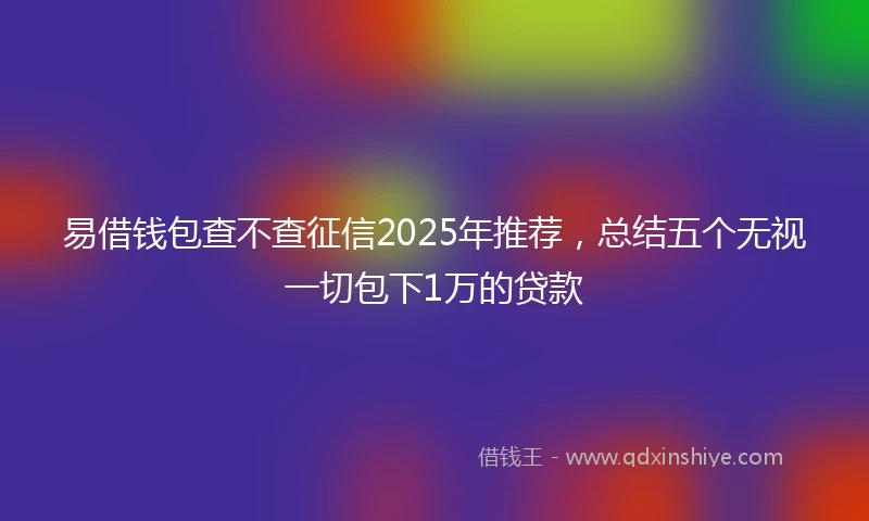 易借钱包查不查征信2025年推荐，总结五个无视一切包下1万的贷款