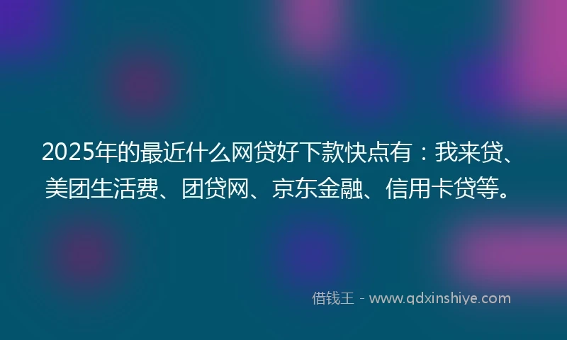 2025年的最近什么网贷好下款快点有：我来贷、美团生活费、团贷网、京东金融、信用卡贷等。