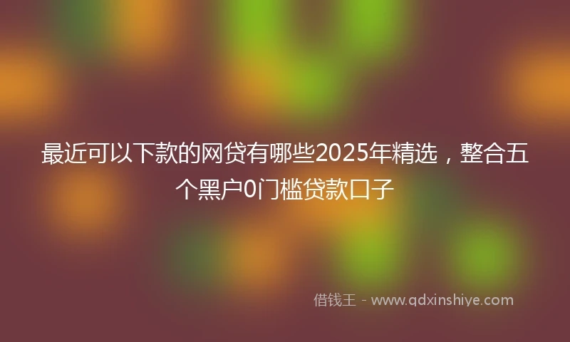 最近可以下款的网贷有哪些2025年精选,整合五个黑户0门槛贷款口子