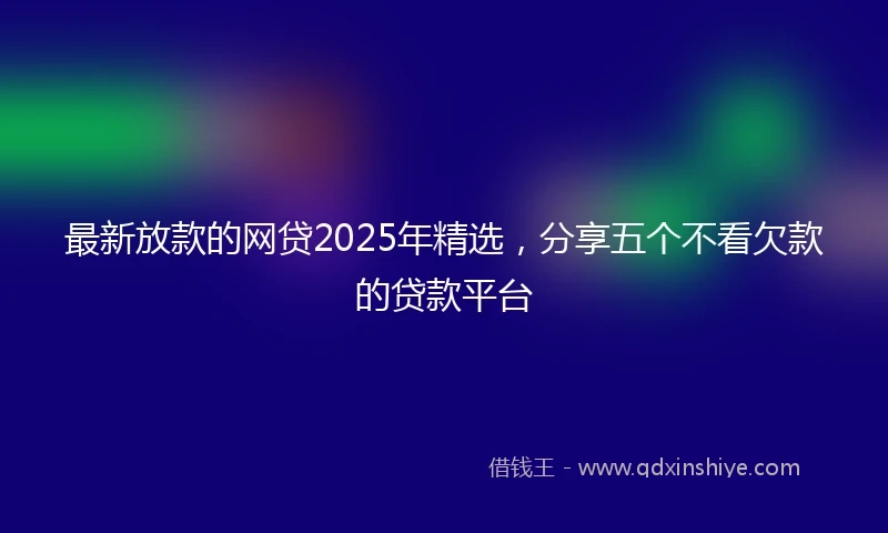 最新放款的网贷2025年精选，分享五个不看欠款的贷款平台