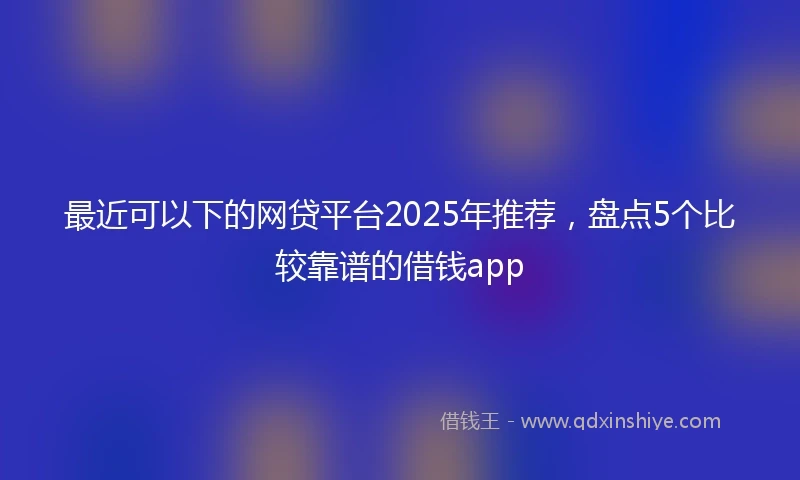 最近可以下的网贷平台2025年推荐,盘点5个比较靠谱的借钱app
