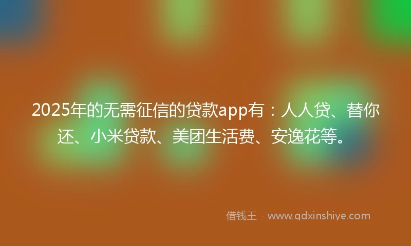 2025年的无需征信的贷款app有：人人贷、替你还、小米贷款、美团生活费、安逸花等。