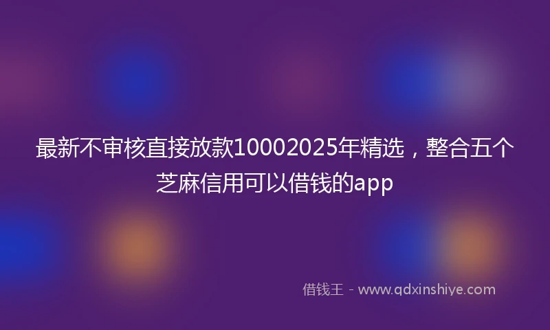 最新不审核直接放款10002025年精选，整合五个芝麻信用可以借钱的app
