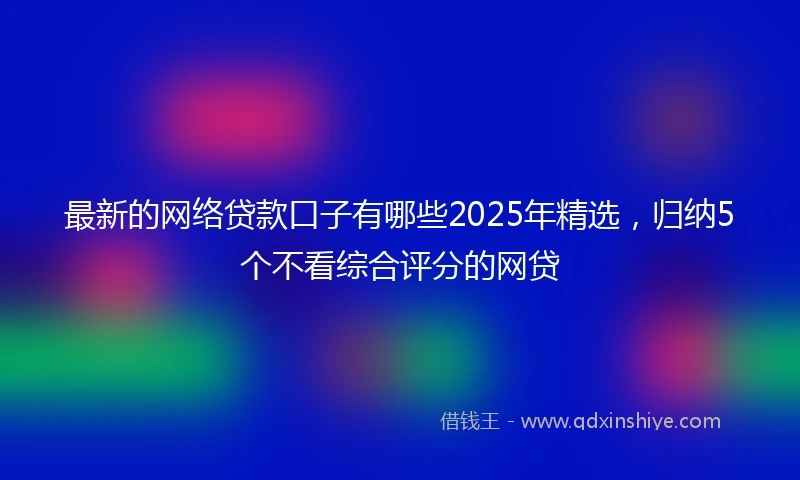 最新的网络贷款口子有哪些2025年精选，归纳5个不看综合评分的网贷