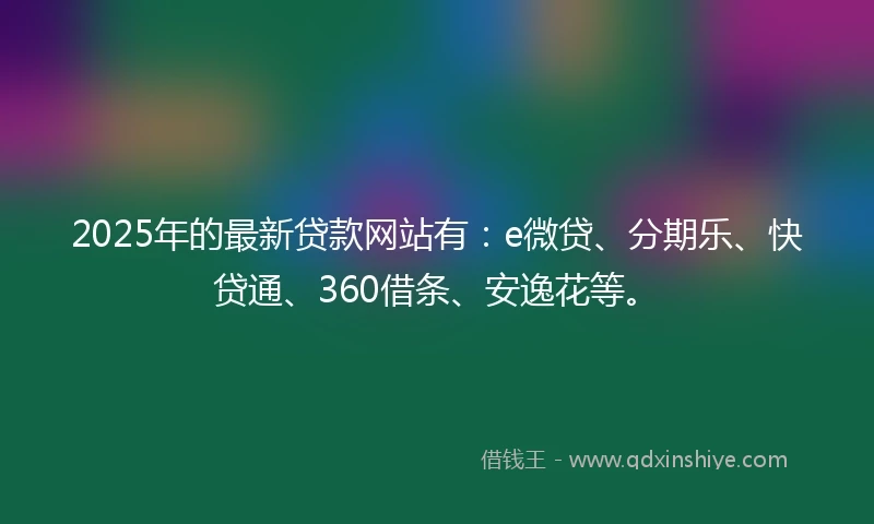 2025年的最新贷款网站有：e微贷、分期乐、快贷通、360借条、安逸花等。