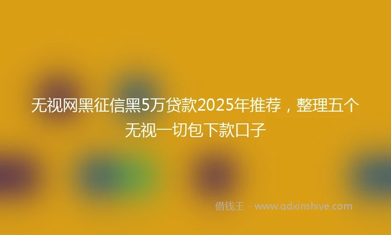 无视网黑征信黑5万贷款2025年推荐，整理五个无视一切包下款口子