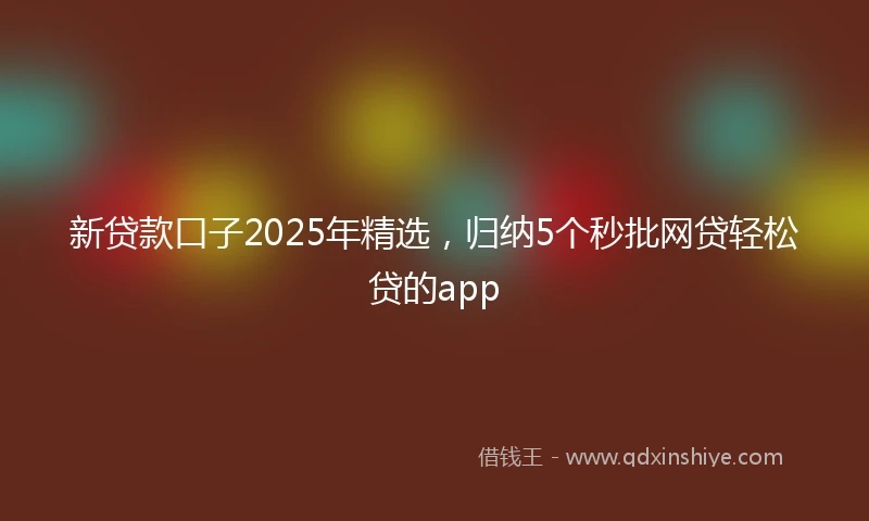 新贷款口子2025年精选，归纳5个秒批网贷轻松贷的app
