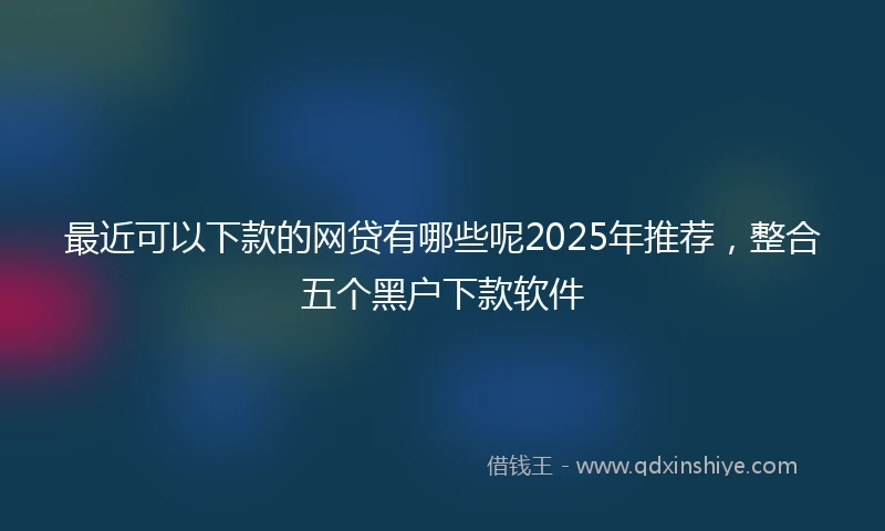最近可以下款的网贷有哪些呢2025年推荐，整合五个黑户下款软件