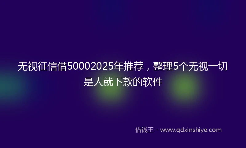 无视征信借50002025年推荐，整理5个无视一切是人就下款的软件