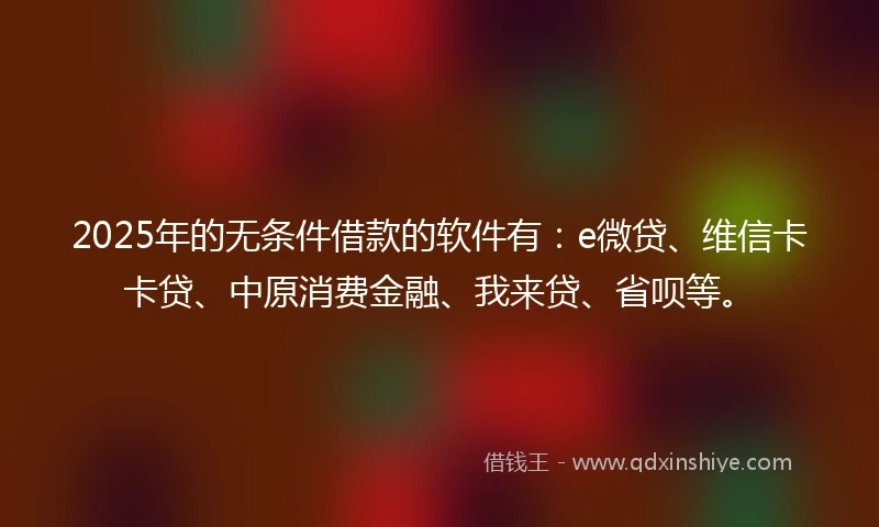2025年的无条件借款的软件有：e微贷、维信卡卡贷、中原消费金融、我来贷、省呗等。