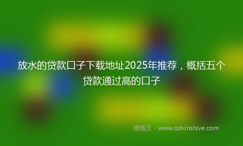 放水的贷款口子下载地址2025年推荐，概括五个贷款通过高的口子
