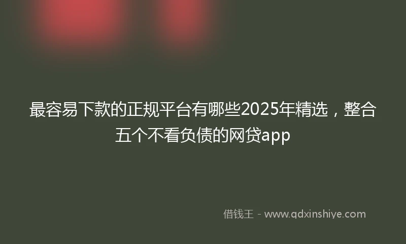 最容易下款的正规平台有哪些2025年精选，整合五个不看负债的网贷app