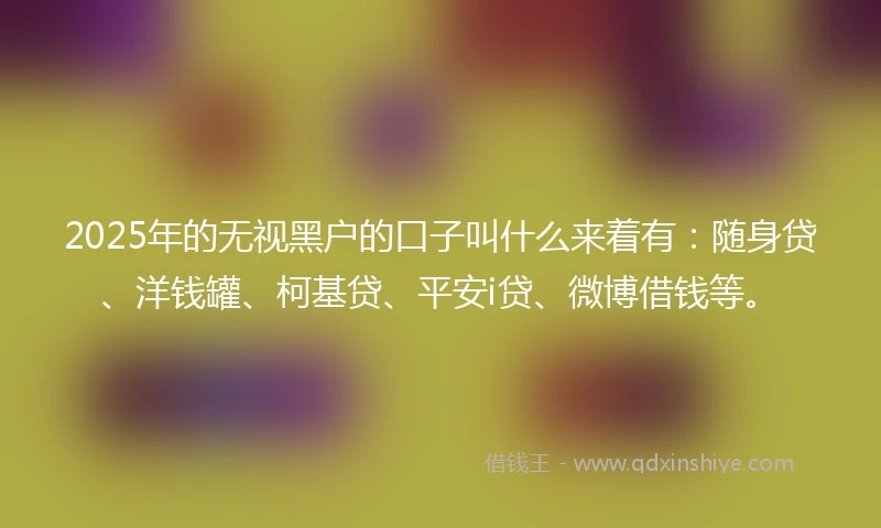 2025年的无视黑户的口子叫什么来着有:随身贷、洋钱罐、柯基贷、平安i贷、微博借钱等。