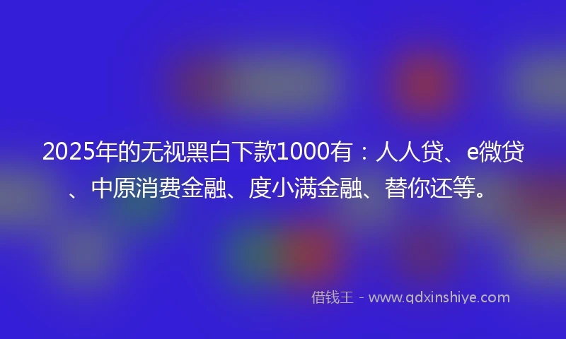 2025年的无视黑白下款1000有：人人贷、e微贷、中原消费金融、度小满金融、替你还等。