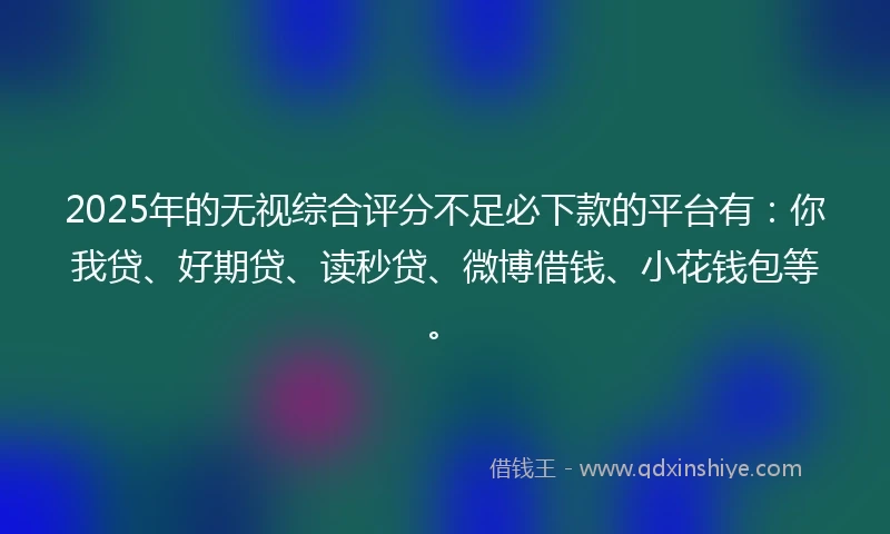 2025年的无视综合评分不足必下款的平台有：你我贷、好期贷、读秒贷、微博借钱、小花钱包等。