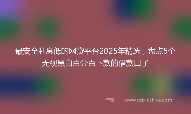 最安全利息低的网贷平台2025年精选,盘点5个无视黑白百分百下款的借款口子
