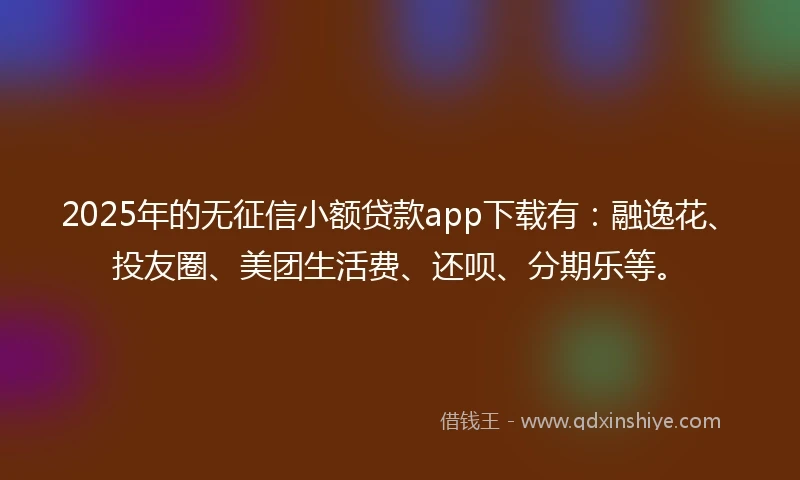 2025年的无征信小额贷款app下载有：融逸花、投友圈、美团生活费、还呗、分期乐等。