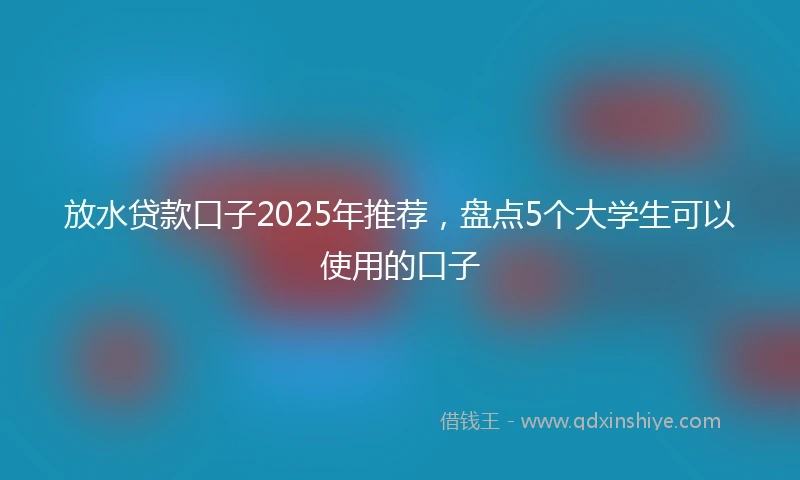 放水贷款口子2025年推荐，盘点5个大学生可以使用的口子