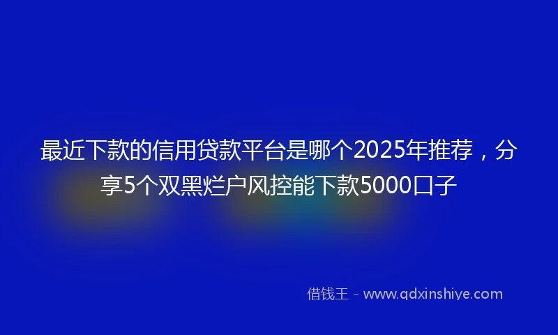 最近下款的信用贷款平台是哪个2025年推荐，分享5个双黑烂户风控能下款5000口子