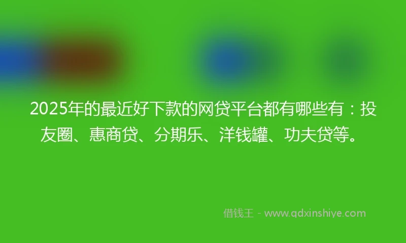 2025年的最近好下款的网贷平台都有哪些有：投友圈、惠商贷、分期乐、洋钱罐、功夫贷等。