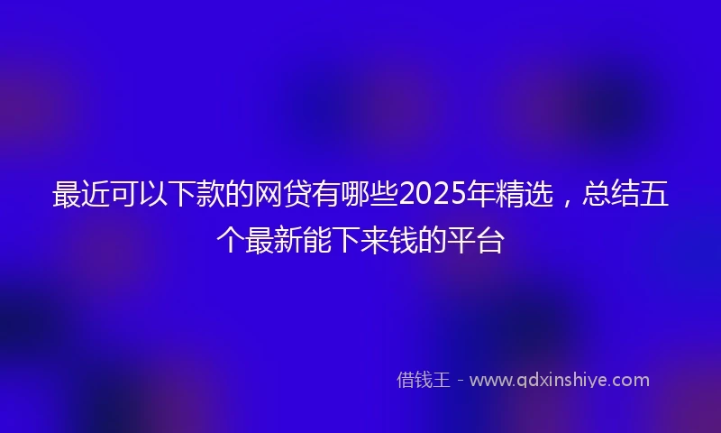 最近可以下款的网贷有哪些2025年精选，总结五个最新能下来钱的平台