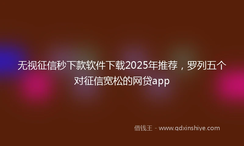 无视征信秒下款软件下载2025年推荐，罗列五个对征信宽松的网贷app