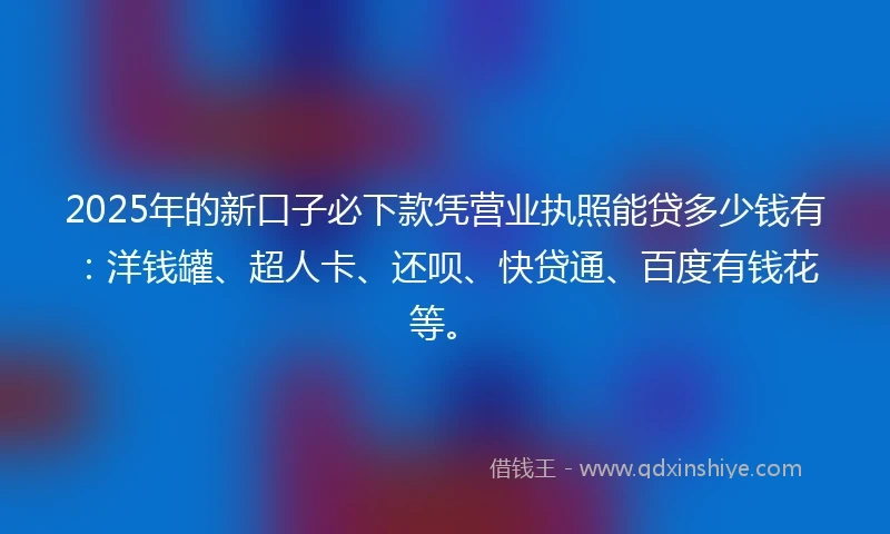 2025年的新口子必下款凭营业执照能贷多少钱有：洋钱罐、超人卡、还呗、快贷通、百度有钱花等。