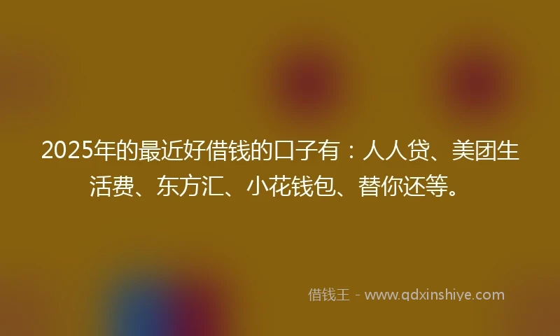 2025年的最近好借钱的口子有：人人贷、美团生活费、东方汇、小花钱包、替你还等。