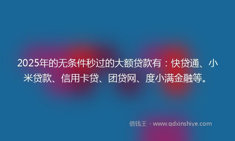 2025年的无条件秒过的大额贷款有：快贷通、小米贷款、信用卡贷、团贷网、度小满金融等。