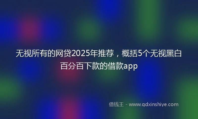 无视所有的网贷2025年推荐，概括5个无视黑白百分百下款的借款app
