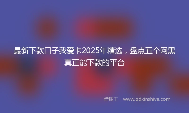 最新下款口子我爱卡2025年精选，盘点五个网黑真正能下款的平台