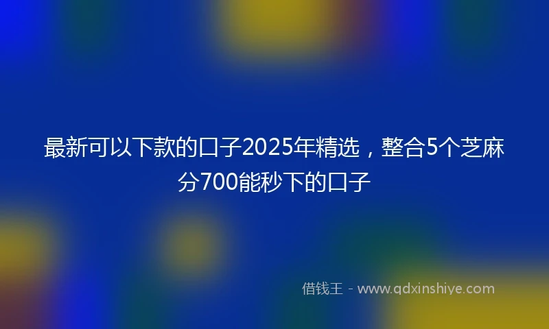 最新可以下款的口子2025年精选，整合5个芝麻分700能秒下的口子