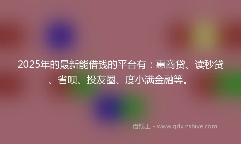 2025年的最新能借钱的平台有：惠商贷、读秒贷、省呗、投友圈、度小满金融等。