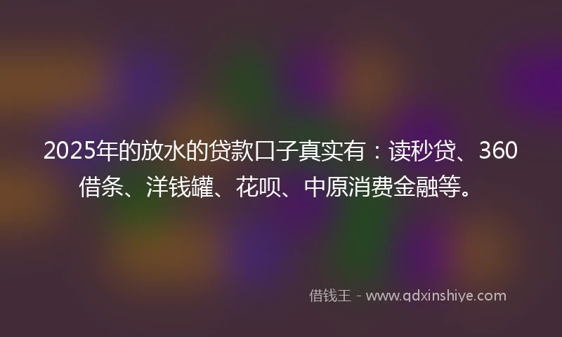 2025年的放水的贷款口子真实有：读秒贷、360借条、洋钱罐、花呗、中原消费金融等。