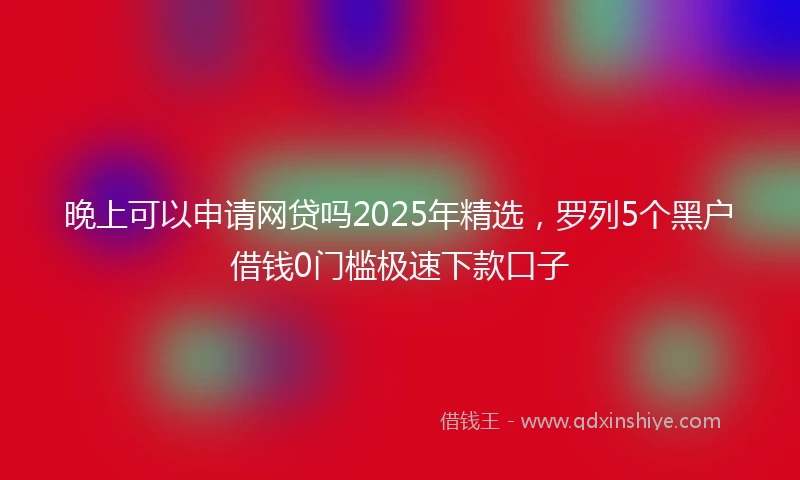 晚上可以申请网贷吗2025年精选,罗列5个黑户借钱0门槛极速下款口子