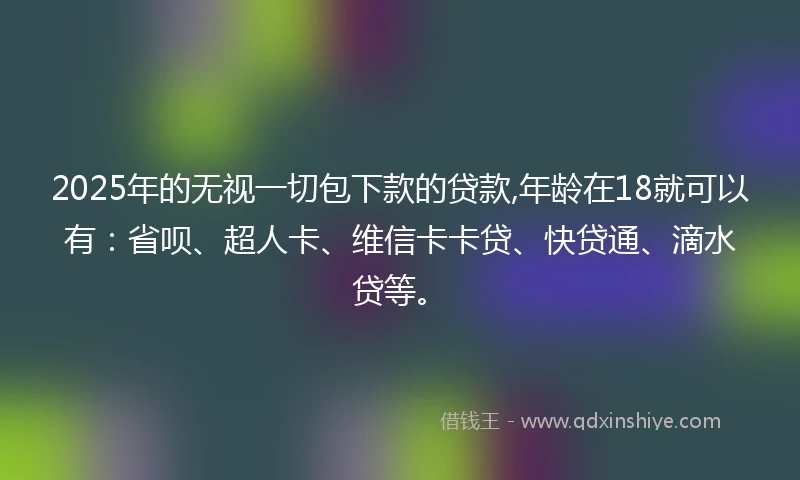 2025年的无视一切包下款的贷款,年龄在18就可以有：省呗、超人卡、维信卡卡贷、快贷通、滴水贷等。