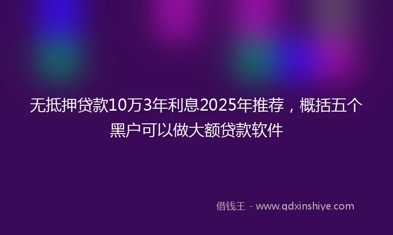 无抵押贷款10万3年利息2025年推荐，概括五个黑户可以做大额贷款软件