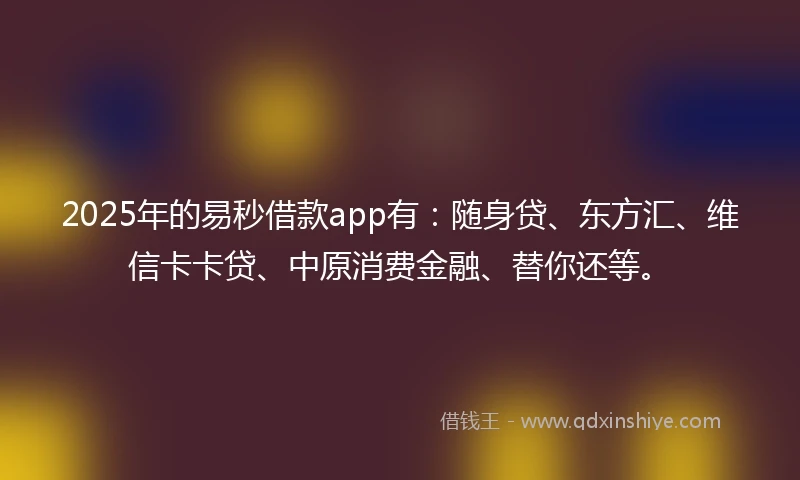 2025年的易秒借款app有：随身贷、东方汇、维信卡卡贷、中原消费金融、替你还等。