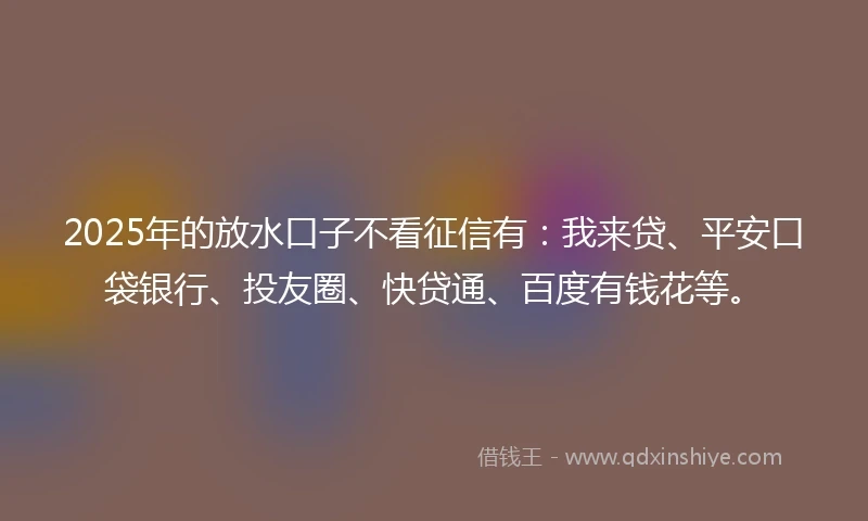 2025年的放水口子不看征信有：我来贷、平安口袋银行、投友圈、快贷通、百度有钱花等。