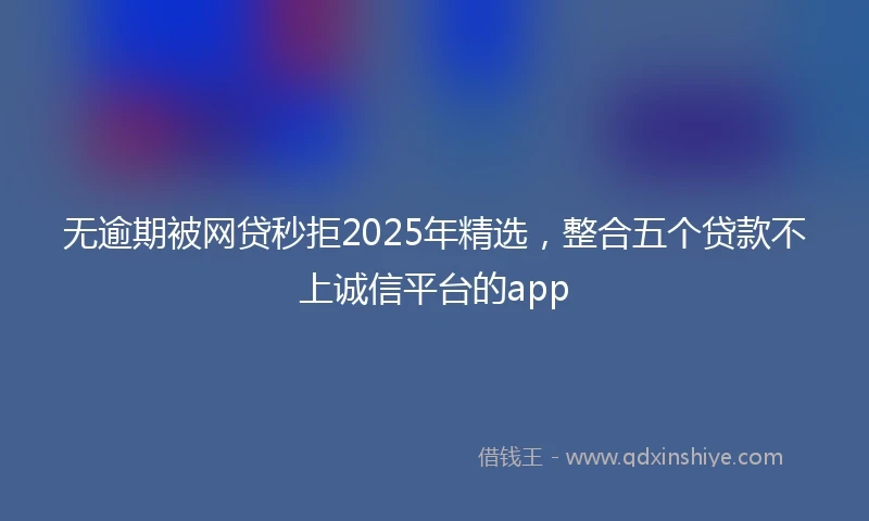 无逾期被网贷秒拒2025年精选，整合五个贷款不上诚信平台的app