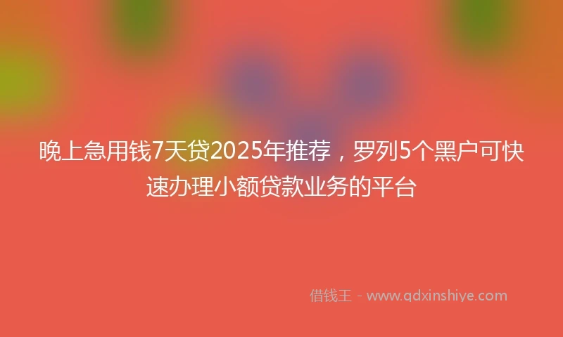 晚上急用钱7天贷2025年推荐，罗列5个黑户可快速办理小额贷款业务的平台