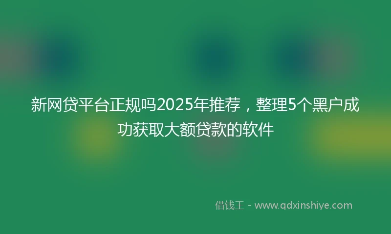 新网贷平台正规吗2025年推荐，整理5个黑户成功获取大额贷款的软件