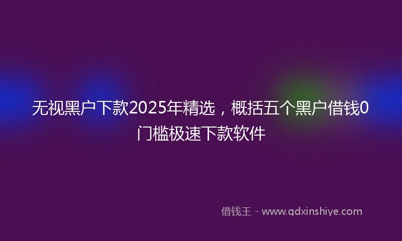 无视黑户下款2025年精选,概括五个黑户借钱0门槛极速下款软件