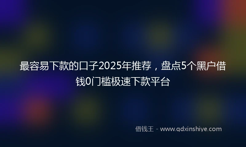 最容易下款的口子2025年推荐，盘点5个黑户借钱0门槛极速下款平台