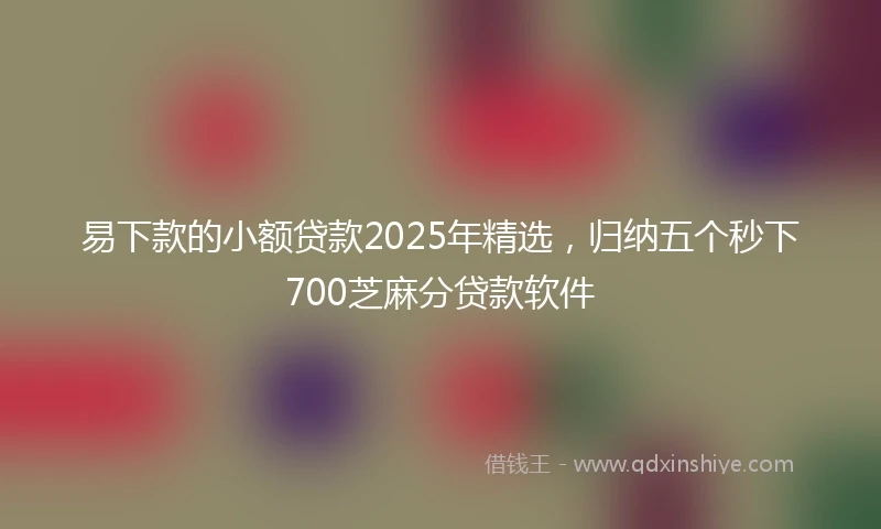 易下款的小额贷款2025年精选，归纳五个秒下700芝麻分贷款软件